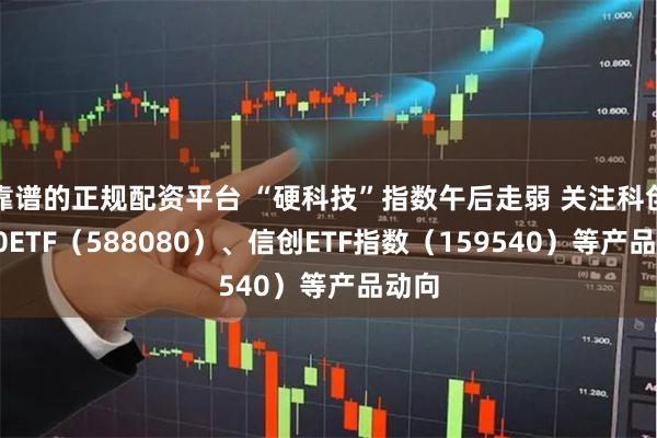 靠谱的正规配资平台 “硬科技”指数午后走弱 关注科创板50ETF（588080）、信创ETF指数（159540）等产品动向