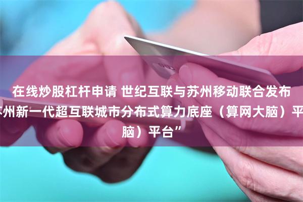 在线炒股杠杆申请 世纪互联与苏州移动联合发布“苏州新一代超互联城市分布式算力底座（算网大脑）平台”