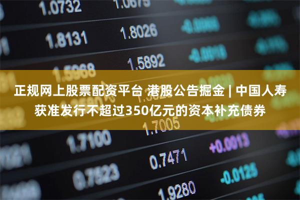 正规网上股票配资平台 港股公告掘金 | 中国人寿获准发行不超过350亿元的资本补充债券