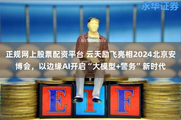 正规网上股票配资平台 云天励飞亮相2024北京安博会，以边缘AI开启“大模型+警务”新时代