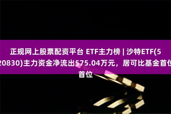 正规网上股票配资平台 ETF主力榜 | 沙特ETF(520830)主力资金净流出575.04万元，居可比基金首位