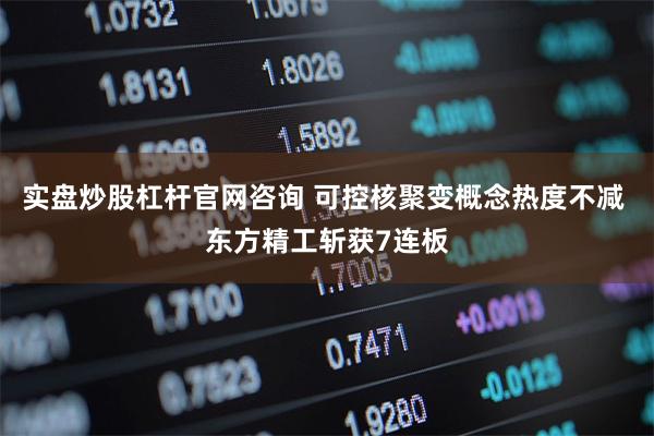 实盘炒股杠杆官网咨询 可控核聚变概念热度不减 东方精工斩获7连板