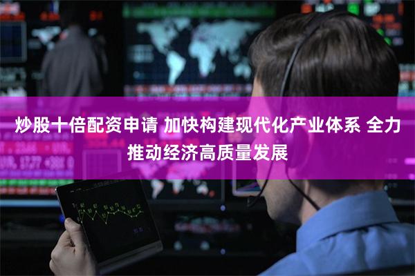 炒股十倍配资申请 加快构建现代化产业体系 全力推动经济高质量发展