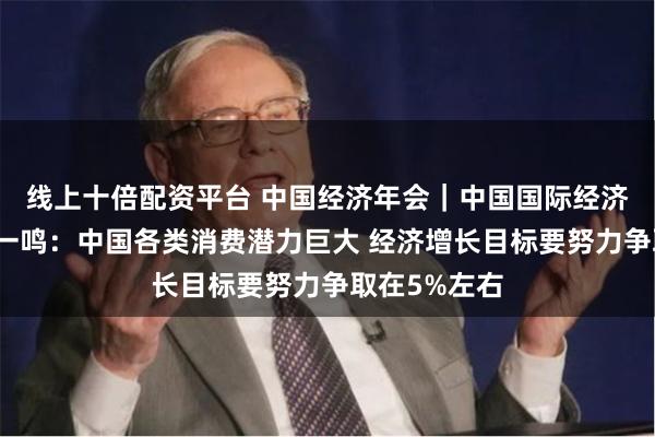 线上十倍配资平台 中国经济年会｜中国国际经济交流中心王一鸣：中国各类消费潜力巨大 经济增长目标要努力争取在5%左右