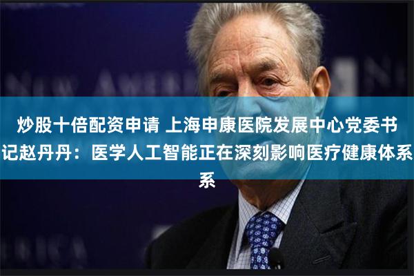 炒股十倍配资申请 上海申康医院发展中心党委书记赵丹丹：医学人工智能正在深刻影响医疗健康体系