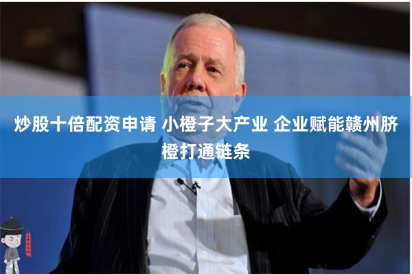 炒股十倍配资申请 小橙子大产业 企业赋能赣州脐橙打通链条
