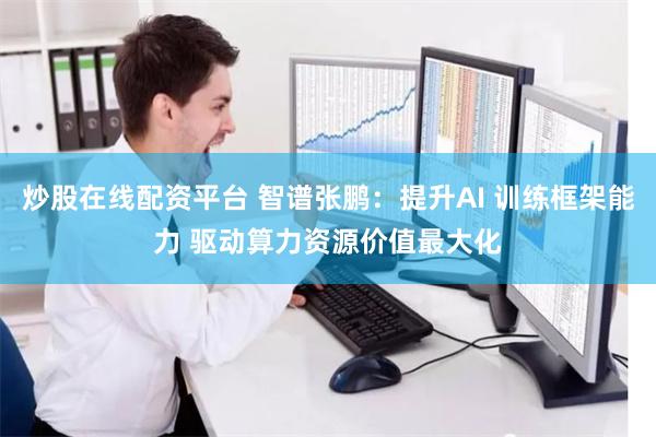 炒股在线配资平台 智谱张鹏：提升AI 训练框架能力 驱动算力资源价值最大化
