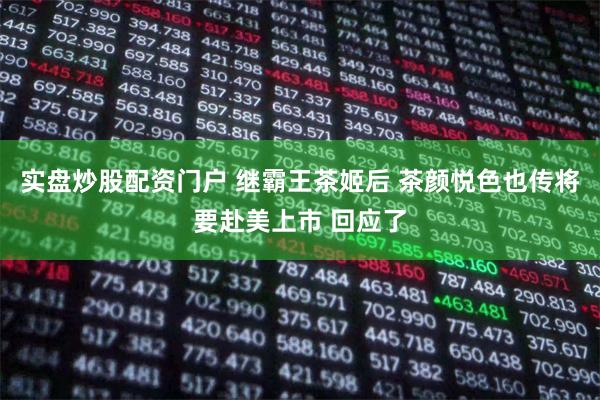 实盘炒股配资门户 继霸王茶姬后 茶颜悦色也传将要赴美上市 回应了
