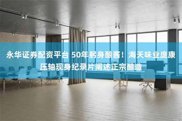永华证券配资平台 50年躬身酿酱！海天味业庞康压轴现身纪录片阐述正宗酿造