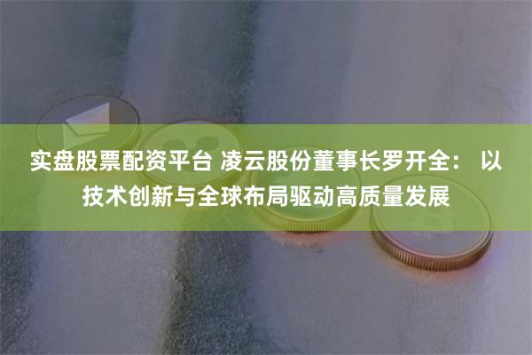 实盘股票配资平台 凌云股份董事长罗开全： 以技术创新与全球布局驱动高质量发展