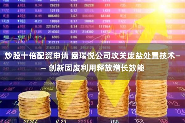炒股十倍配资申请 盎瑞悦公司攻关废盐处置技术—— 创新固废利用释放增长效能