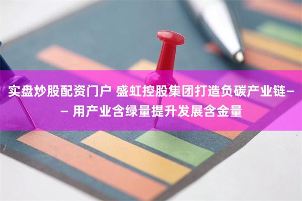实盘炒股配资门户 盛虹控股集团打造负碳产业链—— 用产业含绿量提升发展含金量
