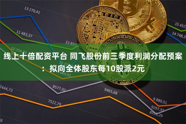 线上十倍配资平台 同飞股份前三季度利润分配预案：拟向全体股东每10股派2元