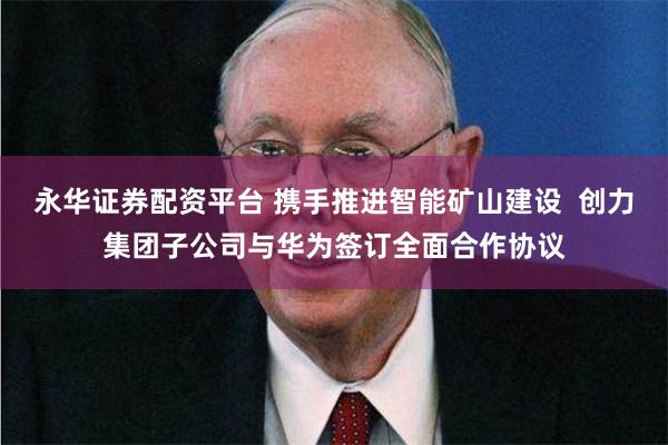 永华证券配资平台 携手推进智能矿山建设  创力集团子公司与华为签订全面合作协议
