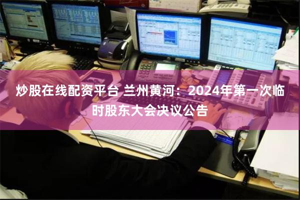 炒股在线配资平台 兰州黄河：2024年第一次临时股东大会决议公告