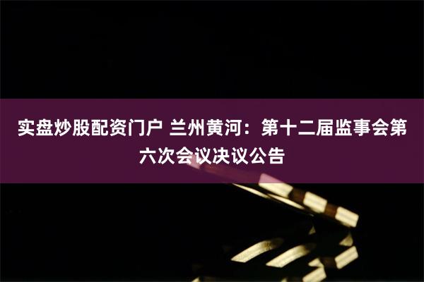 实盘炒股配资门户 兰州黄河：第十二届监事会第六次会议决议公告