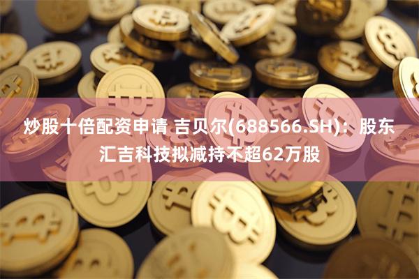 炒股十倍配资申请 吉贝尔(688566.SH)：股东汇吉科技拟减持不超62万股