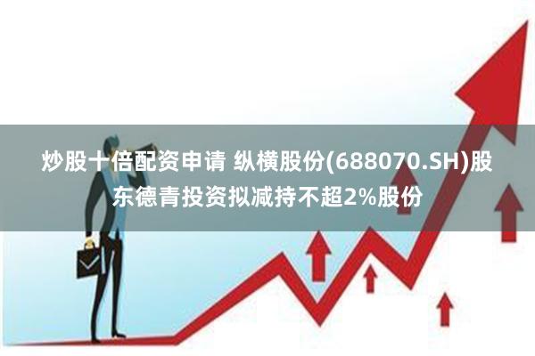 炒股十倍配资申请 纵横股份(688070.SH)股东德青投资拟减持不超2%股份