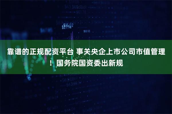 靠谱的正规配资平台 事关央企上市公司市值管理！国务院国资委出新规