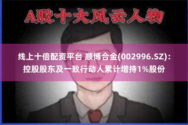 线上十倍配资平台 顺博合金(002996.SZ)：控股股东及一致行动人累计增持1%股份