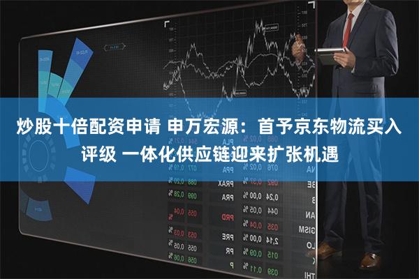 炒股十倍配资申请 申万宏源：首予京东物流买入评级 一体化供应链迎来扩张机遇