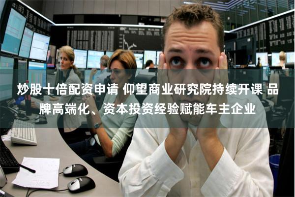 炒股十倍配资申请 仰望商业研究院持续开课 品牌高端化、资本投资经验赋能车主企业