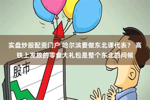 实盘炒股配资门户 哈尔滨要做东北课代表？ 高铁上发放的零食大礼包是整个东北的问候