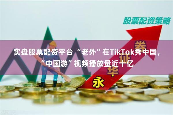 实盘股票配资平台 “老外”在TikTok秀中国，“中国游”视频播放量近十亿