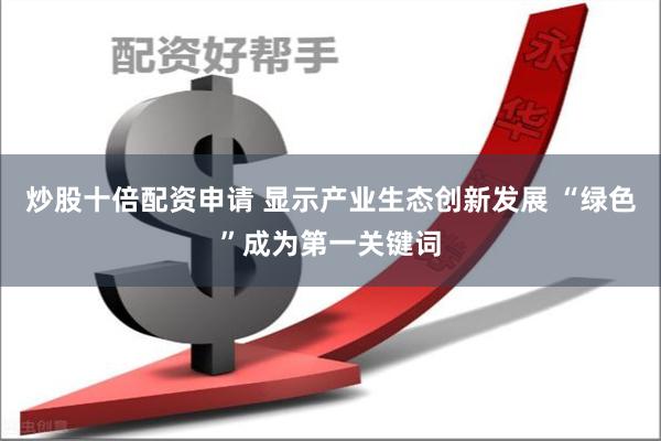 炒股十倍配资申请 显示产业生态创新发展 “绿色”成为第一关键词