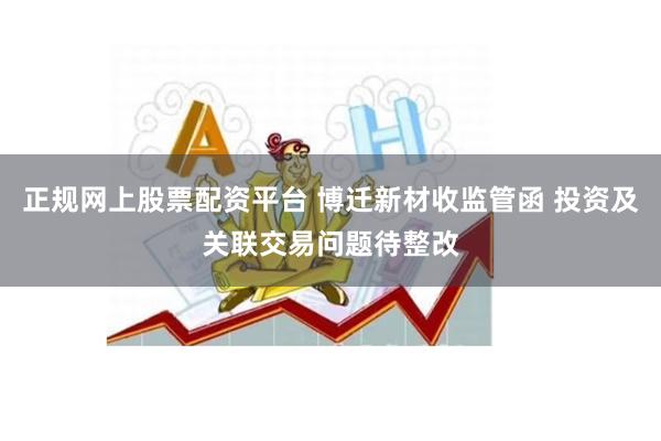 正规网上股票配资平台 博迁新材收监管函 投资及关联交易问题待整改
