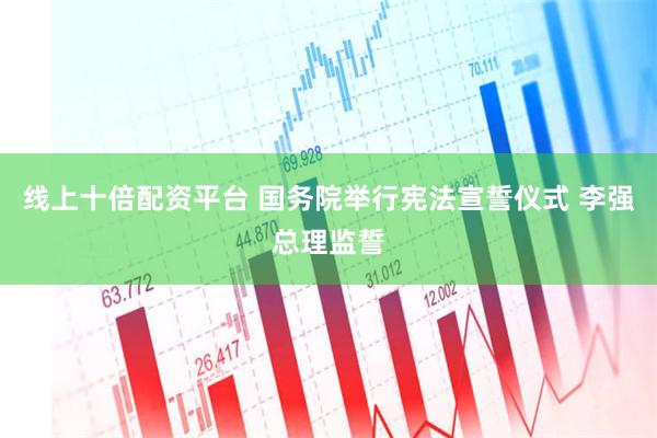 线上十倍配资平台 国务院举行宪法宣誓仪式 李强总理监誓