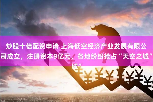 炒股十倍配资申请 上海低空经济产业发展有限公司成立，注册资本9亿元，各地纷纷抢占“天空之城”