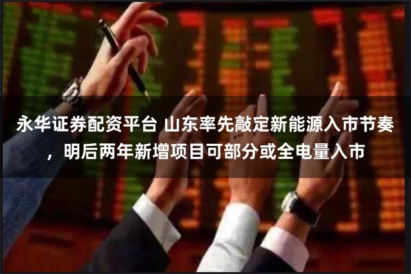 永华证券配资平台 山东率先敲定新能源入市节奏，明后两年新增项目可部分或全电量入市