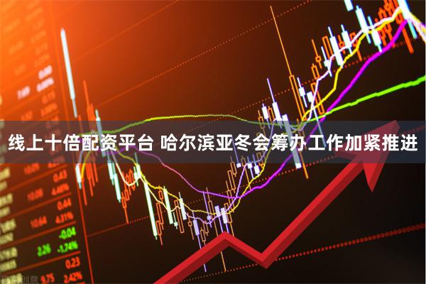 线上十倍配资平台 哈尔滨亚冬会筹办工作加紧推进