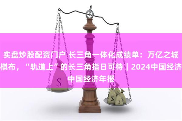 实盘炒股配资门户 长三角一体化成绩单：万亿之城星罗棋布，“轨道上”的长三角指日可待｜2024中国经济年报