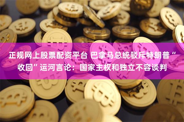 正规网上股票配资平台 巴拿马总统驳斥特朗普“收回”运河言论：国家主权和独立不容谈判