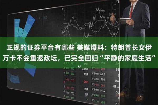 正规的证券平台有哪些 美媒爆料：特朗普长女伊万卡不会重返政坛，已完全回归“平静的家庭生活”