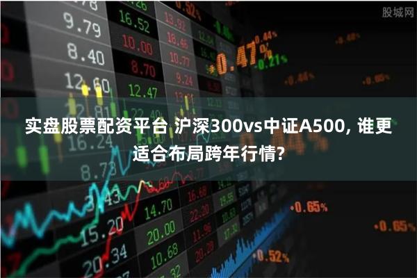 实盘股票配资平台 沪深300vs中证A500, 谁更适合布局跨年行情?
