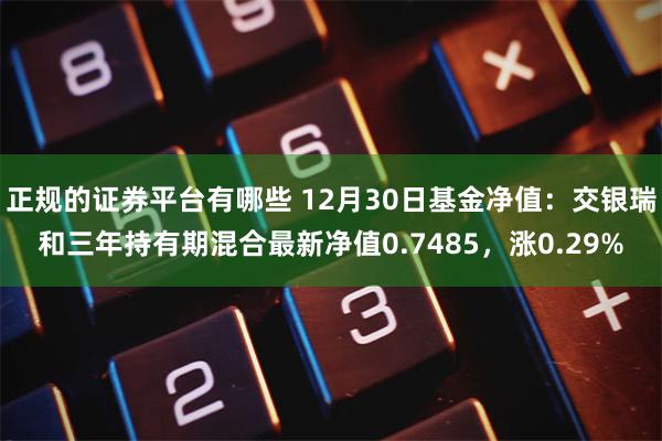 正规的证券平台有哪些 12月30日基金净值：交银瑞和三年持有期混合最新净值0.7485，涨0.29%