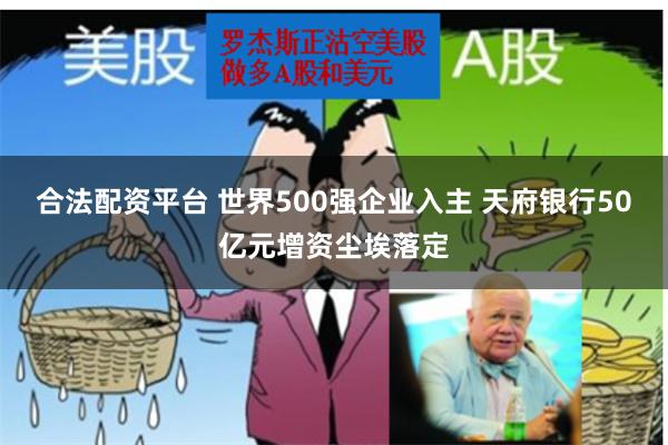 合法配资平台 世界500强企业入主 天府银行50亿元增资尘埃落定