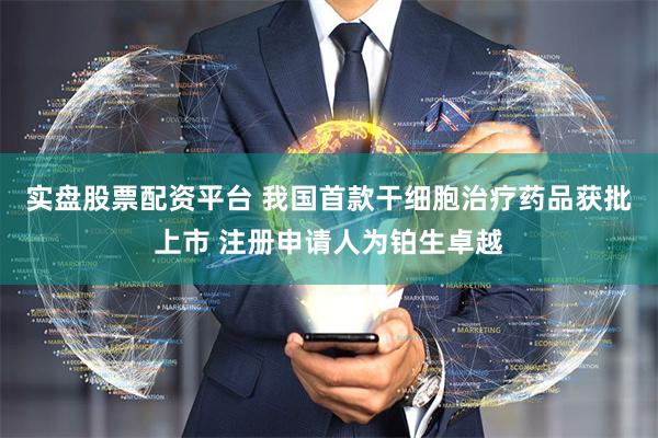实盘股票配资平台 我国首款干细胞治疗药品获批上市 注册申请人为铂生卓越