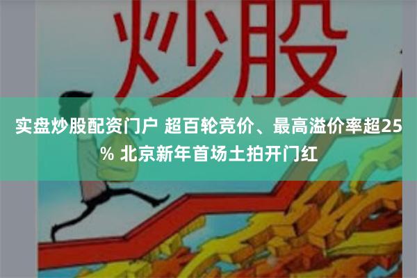 实盘炒股配资门户 超百轮竞价、最高溢价率超25% 北京新年首场土拍开门红