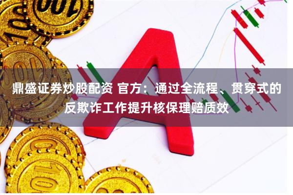 鼎盛证券炒股配资 官方：通过全流程、贯穿式的反欺诈工作提升核保理赔质效