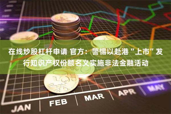 在线炒股杠杆申请 官方：警惕以赴港“上市”发行知识产权份额名义实施非法金融活动