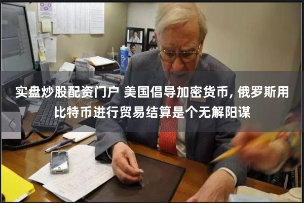 实盘炒股配资门户 美国倡导加密货币, 俄罗斯用比特币进行贸易结算是个无解阳谋