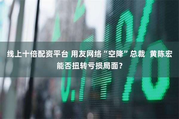 线上十倍配资平台 用友网络“空降”总裁  黄陈宏能否扭转亏损局面？