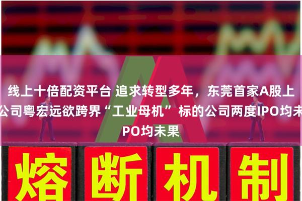 线上十倍配资平台 追求转型多年，东莞首家A股上市公司粤宏远欲跨界“工业母机” 标的公司两度IPO均未果