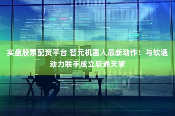 实盘股票配资平台 智元机器人最新动作！与软通动力联手成立软通天擎