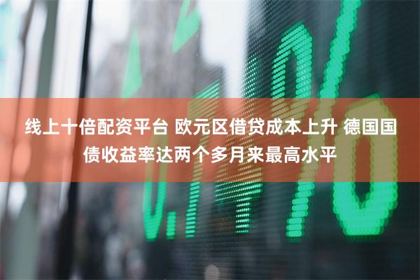 线上十倍配资平台 欧元区借贷成本上升 德国国债收益率达两个多月来最高水平