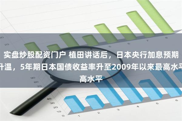 实盘炒股配资门户 植田讲话后，日本央行加息预期升温，5年期日本国债收益率升至2009年以来最高水平